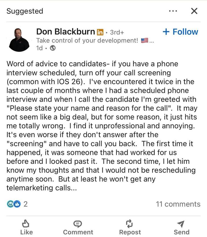 Suggested ✓ + Follow Don Blackburn in . 3rd+ Take control of your development! 1d • Word of advice to candidates- if you have a phone interview scheduled, turn off your call screening (common with IOS 26). I've encountered it twice in the last couple of months where I had a scheduled phone interview and when I call the candidate I'm greeted with "Please state your name and reason for the call". It may not seem like a big deal, but for some reason, it just hits me totally wrong. I find it unprofessional and annoying. It's even worse if they don't answer after the "screening" and have to call you back. The first time it happened, it was someone that had worked for us before and I looked past it. The second time, I let him know my thoughts and that I would not be rescheduling anytime soon. But at least he won't get any telemarketing calls... € 2 11 comments Like Comment Repost Send