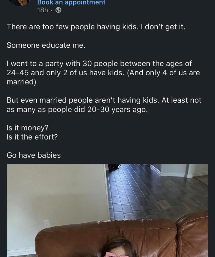 Book an appointment 18h There are too few people having kids. I don't get it. Someone educate me. I went to a party with 30 people between the ages of 24-45 and only 2 of us have kids. (And only 4 of us are married) But even married people aren't having kids. At least not as many as people did 20-30 years ago. Is it money? Is it the effort? Go have babies