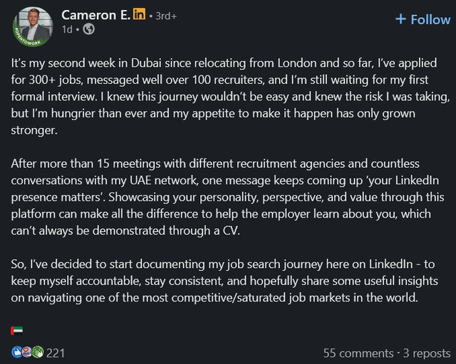 Cameron E. in ⚫ 3rd+ 1d⚫→ + Follow It's my second week in Dubai since relocating from London and so far, I've applied for 300+ jobs, messaged well over 100 recruiters, and I'm still waiting for my first formal interview. I knew this journey wouldn't be easy and knew the risk I was taking, but I'm hungrier than ever and my appetite to make it happen has only grown stronger. After more than 15 meetings with different recruitment agencies and countless conversations with my UAE network, one message keeps coming up 'your LinkedIn presence matters'. Showcasing your personality, perspective, and value through this platform can make all the difference to help the employer learn about you, which can't always be demonstrated through a CV. So, I've decided to start documenting my job search journey here on Linkedin - to keep myself accountable, stay consistent, and hopefully share some useful insights on navigating one of the most competitive/saturated job markets in the world. 221 55 comments - 3 reposts