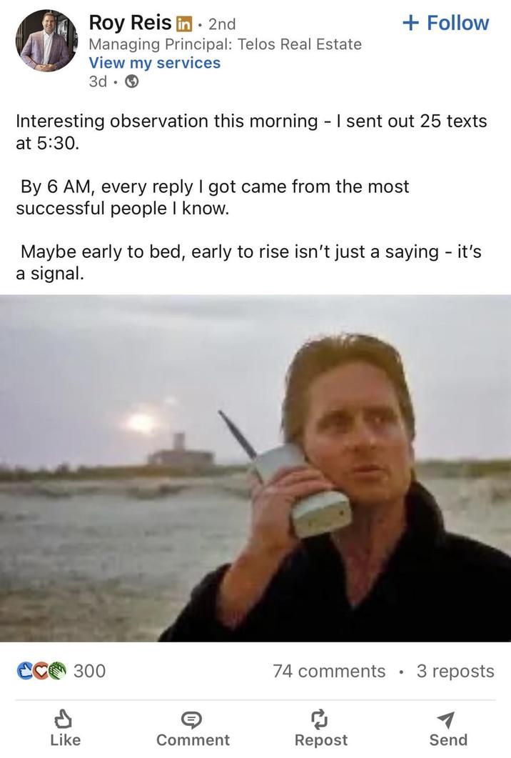 Roy Reis in 2nd Managing Principal: Telos Real Estate View my services 3d + Follow Interesting observation this morning - I sent out 25 texts. at 5:30. By 6 AM, every reply I got came from the most successful people I know. Maybe early to bed, early to rise isn't just a saying - it's a signal. CC 300 74 comments 3 reposts d Like Comment Repost Send
