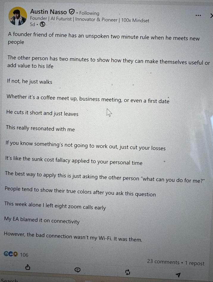 Austin Nasso. Following Founder | Al Futurist | Innovator & Pioneer | 100x Mindset 5d A founder friend of mine has an unspoken two minute rule when he meets new people The other person has two minutes to show how they can make themselves useful or add value to his life If not, he just walks Whether it's a coffee meet up, business meeting, or even a first date He cuts it short and just leaves This really resonated with me If you know something's not going to work out, just cut your losses It's like the sunk cost fallacy applied to your personal time The best way to apply this is just asking the other person "what can you do for me?" People tend to show their true colors after you ask this question This week alone I left eight zoom calls early My EA blamed it on connectivity However, the bad connection wasn't my Wi-Fi. It was them. eco 106 Search P 23 comments • 1 repost