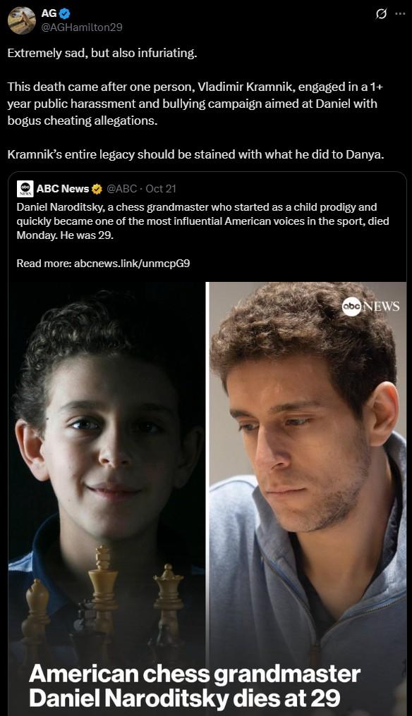 AG @AGHamilton29 Extremely sad, but also infuriating. This death came after one person, Vladimir Kramnik, engaged in a 1+ year public harassment and bullying campaign aimed at Daniel with bogus cheating allegations. Kramnik's entire legacy should be stained with what he did to Danya. ⚫ ABC News @ABC - Oct 21 Daniel Naroditsky, a chess grandmaster who started as a child prodigy and quickly became one of the most influential American voices in the sport, died Monday. He was 29. Read more: abcnews.link/unmcpG9 abc NEWS American chess grandmaster Daniel Naroditsky dies at 29