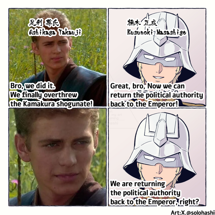 足利尊氏 Ashikaga Takau Si 楠木正成 Kusunoki Masashige Bro, we did it. We finally overthrew the Kamakura shogunate! Great, bro, Now we can E return the political authority back to the Emperor! Emy art aining. ashi We are returning the political authority back to the Emperor, right? Art:X.@solohashi