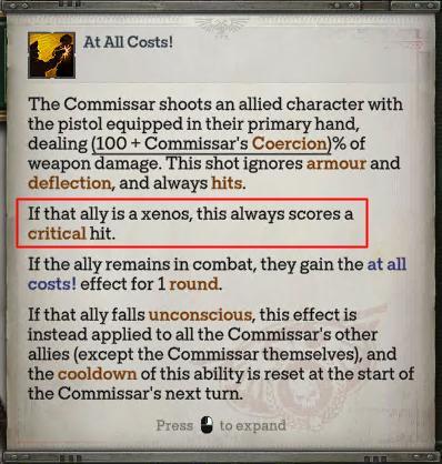 At All Costs! The Commissar shoots an allied character with the pistol equipped in their primary hand, dealing (100+ Commissar's Coercion)% of weapon damage. This shot ignores armour and deflection, and always hits. If that ally is a xenos, this always scores a critical hit. If the ally remains in combat, they gain the at all costs! effect for 1 round. If that ally falls unconscious, this effect is instead applied to all the Commissar's other allies (except the Commissar themselves), and the cooldown of this ability is reset at the start of the Commissar's next turn. Press to expand