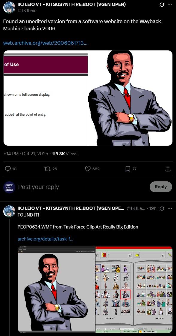 Ø .. IKJ LEIO VT - KITSUSYNTH RE:BOOT (VGEN OPEN) @IKJLeio Found an unedited version from a software website on the Wayback Machine back in 2006 web.archive.org/web/2006061713... of Use shown on a full screen display. added at the point of entry. 7:14 PM - Oct 21, 2025 119.3K Views 10 126 Know Your Meme Post your reply 662 77 Reply IKJ LEIO VT - KITSUSYNTH RE:BOOT (VGEN OPE... @IKJLe.... 19h ... FOUND IT! PEOP0634.WMF from Task Force Clip Art Really Big Edition archive.org/details/task-f... Task Force COM