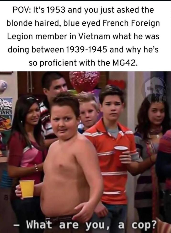 POV: It's 1953 and you just asked the blonde haired, blue eyed French Foreign Legion member in Vietnam what he was doing between 1939-1945 and why he's so proficient with the MG42. 110 SKY - What are you, a cop?
