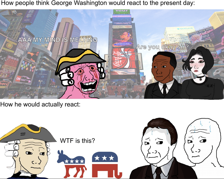 How people think George Washington would react to the present day: Your PIERS. WEMBLEY STADIUM LONDON 20927 HSBC Avenue AAA MY MIND IS MELTING SAMSUNG ONE ELECTRIFYING CW POXY Morgan Stanley a do How he would actually react: W-- is this? BARCLAYS MONDAYS ARE A DRAG RuPaul NEW SI MON JAN oge Are you okay sir? MUSIC C XX aight belongs t