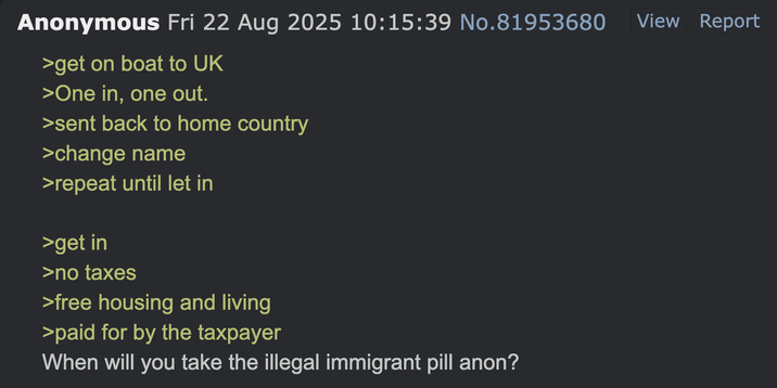 Anonymous Fri 22 Aug 2025 10:15:39 No.81953680 >get on boat to UK >One in, one out. >sent back to home country >change name >repeat until let in >get in >no taxes >free housing and living >paid for by the taxpayer When will you take the illegal immigrant pill anon? View Report