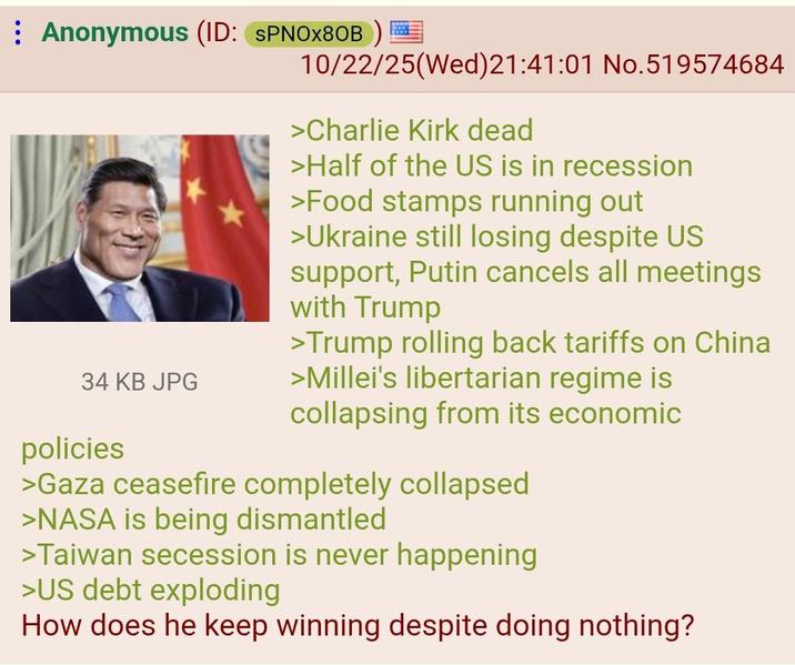 Anonymous (ID: SPNOX80B) 34 KB JPG policies 10/22/25(Wed) 21:41:01 No.519574684 >Charlie Kirk dead >Half of the US is in recession >Food stamps running out >Ukraine still losing despite US support, Putin cancels all meetings with Trump >Trump rolling back tariffs on China >Millei's libertarian regime is collapsing from its economic >Gaza ceasefire completely collapsed >NASA is being dismantled >Taiwan secession is never happening >US debt exploding How does he keep winning despite doing nothing?