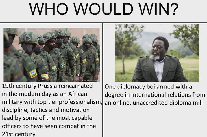 WHO WOULD WIN? Jean Bizimana/REUTERS One diplomacy boi armed with a 19th century Prussia reincarnated in the modern day as an African degree in international relations from military with top tier professionalism, an online, unaccredited diploma mill discipline, tactics and motivation lead by some of the most capable officers to have seen combat in the 21st century