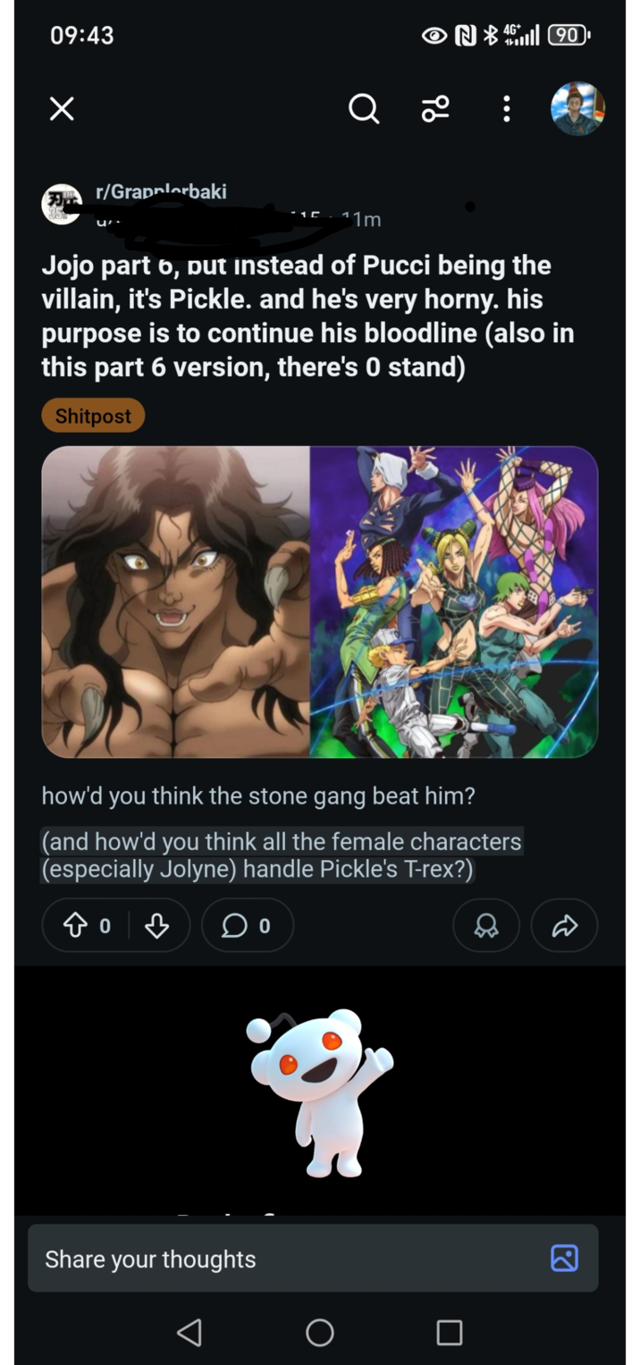 09:43 r/Grapplerbaki ON 90 Q 2 11m Jojo part 6, put instead of Pucci being the villain, it's Pickle. and he's very horny. his purpose is to continue his bloodline (also in this part 6 version, there's 0 stand) Shitpost how'd you think the stone gang beat him? (and how'd you think all the female characters (especially Jolyne) handle Pickle's T-rex?) 8 Share your thoughts R