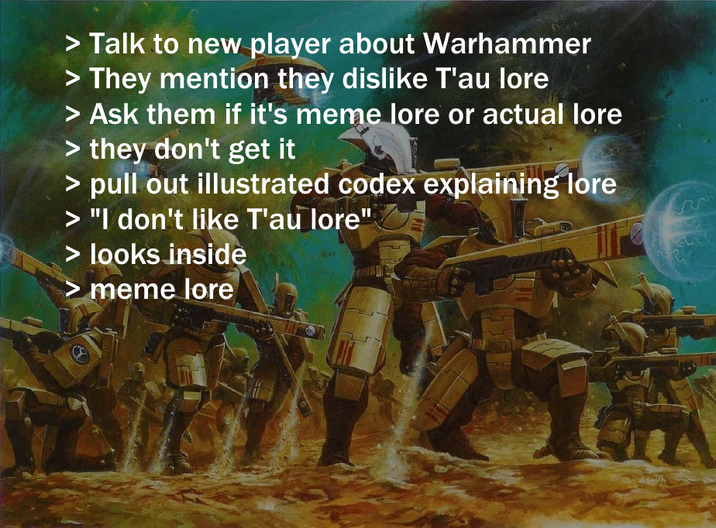 > Talk to new player about Warhammer > They mention they dislike T'au lore > Ask them if it's meme lore or actual lore > they don't get it > pull out illustrated codex explaining lore > "I don't like T'au lore" > looks inside meme lore