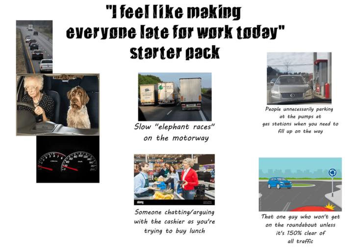 "I feel like making everyone late for work today" starter pack 7 B 20 1200 180 The Slow "elephant races" on the motorway People unnecessarily parking at the pumps at gas stations when you need to fill up on the way alamy Someone chatting/arguing with the cashier as you're trying to buy lunch That one guy who won't get on the roundabout unless it's 150% clear of all traffic