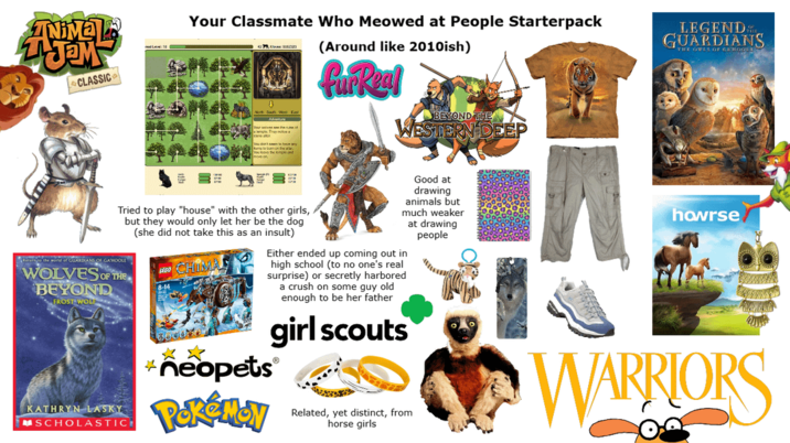ZAJEM CLASSIC Your Classmate Who Meowed at People Starterpack (Around like 2010ish) fur Real BEYOND THE WESTERN DEEP LEGEND GUARDIANS THE OWLS OF GRO Tried to play "house" with the other girls, but they would only let her be the dog (she did not take this as an insult) Return to the world of GUARDIANS OF GAMOOLE WOLVES OF THE BEYOND FROST WOLE KATHRYN LASKY SCHOLASTIC Good at drawing animals but much weaker at drawing people Either ended up coming out in high school (to no one's real surprise) or secretly harbored a crush on some guy old enough to be her father girl scouts neopets® Pokémon Related, yet distinct, from horse girls howrse WARRIORS