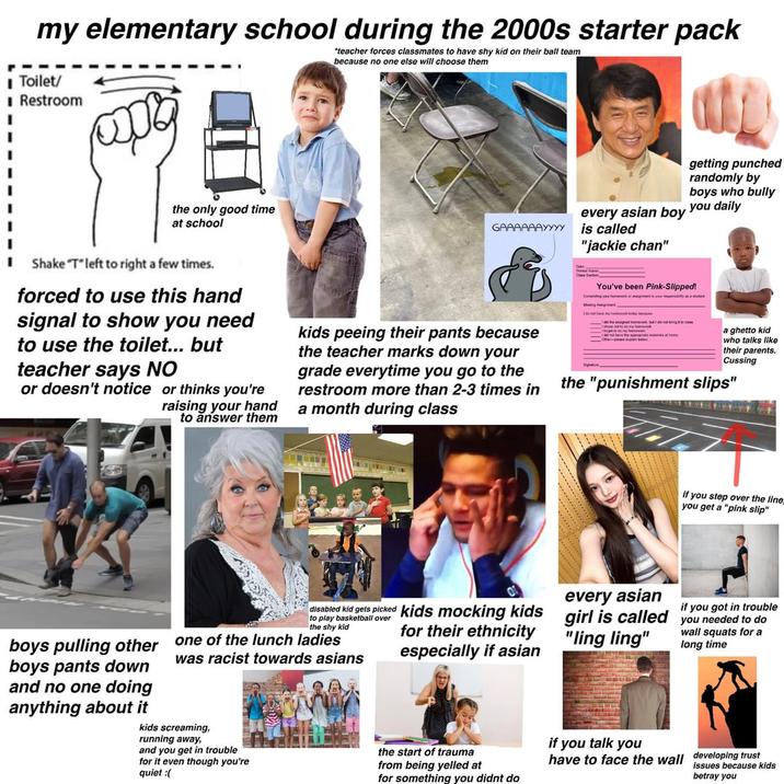 my elementary school during the 2000s starter pack ■ Toilet/ *teacher forces classmates to have shy kid on their ball team because no one else will choose them ■ Restroom தை the only good time at school GAAAAAAYYYY every asian boy is called "jackie chan" getting punched randomly by boys who bully you daily Shake "T"left to right a few times. forced to use this hand signal to show you need to use the toilet... but teacher says NO or doesn't notice or thinks you're raising your hand to answer them kids peeing their pants because the teacher marks down your grade everytime you go to the restroom more than 2-3 times in a month during class You've been Pink-Slipped! Masing Agent Id not have my home today because a ghetto kid who talks like their parents. Cussing the "punishment slips" if you step over the line you get a "pink slip" boys pulling other boys pants down and no one doing anything about it disabled kid gets picked kids mocking kids to play basketball over the shy kid one of the lunch ladies was racist towards asians kids screaming, running away, and you get in trouble for it even though you're quiet for their ethnicity especially if asian the start of trauma from being yelled at for something you didnt do if you got in trouble every asian girl is called you needed to do "ling ling" if you talk you wall squats for a long time have to face the wall developing trust issues because kids betray you