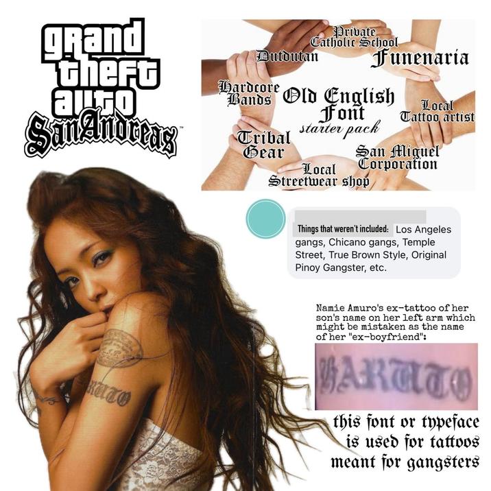 grand thefo augo Bands Private Catholic School Dutdutan Funenaria Hardcore Old English Local San Andreas Font starter pack Tattoo artist Tribal Gear San Miguel KUTO Local Corporation Streetwear shop Things that weren't included: Los Angeles gangs, Chicano gangs, Temple Street, True Brown Style, Original Pinoy Gangster, etc. Namie Amuro's ex-tattoo of her son's name on her left arm which might be mistaken as the name of her "ex-boyfriend": ARATO this font or typeface is used for tattoos meant for gangsters