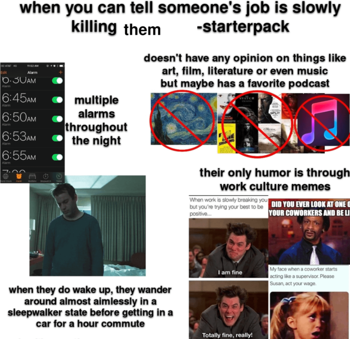 92 AT&T 4G Edit when you can tell someone's job is slowly 11:52 AM - Alarm 6.30AM Alarm 6:45AM Alarm 6:50AM Alarm 6:53AM Alarm 6:55AM Alarm Word Clock Alarm Bedtime Stopwatch killing them ⚫ multiple alarms throughout the night -starterpack doesn't have any opinion on things like art, film, literature or even music but maybe has a favorite podcast HE SHIN NG VVITCH SPLIT their only humor is through work culture memes When work is slowly breaking you but you're trying your best to be DID YOU EVER LOOK AT ONE O positive... YOUR COWORKERS AND BE LI I am fine when they do wake up, they wander around almost aimlessly in a sleepwalker state before getting in a car for a hour commute Totally fine, really! My face when a coworker starts acting like a supervisor. Please Susan, act your wage.