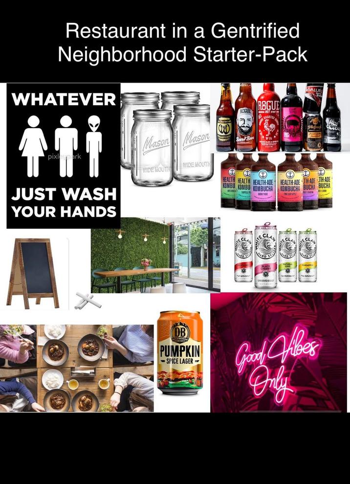 Restaurant in a Gentrified Neighborhood Starter-Pack WHATEVER pixleypark JUST WASH YOUR HANDS Mason Mason WIDE MOUTH WIDE MOUTH VALUR ROGUE REGUE ACA HOT STOUT 21087323 S Beard Beer 2 t HEALTH HEALTH HEALTH-ADE KOMBU KOMBU KOMBUCHA MORG HEALTH-ADE THADE THADE KOMBUCHA BUCHA BUCHA ER-LEVEN APPLE CLAW HARD TE CLAW HARD SE BLACK CHERRY NATURAL LIME HARD SELF PINEAPPLE Θ DB S BACK PUMPKIN -SPICE LAGER- Good Vibes Only