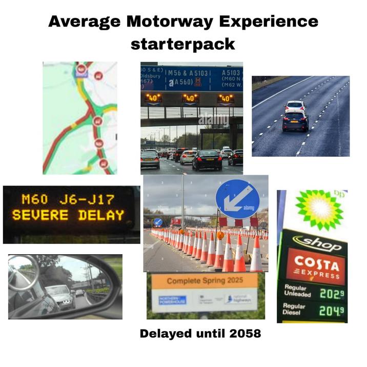 Average Motorway Experience starterpack M60 J6-J17 SEVERE DELAY 50 S&E) IM 56 & A 5103 | Didsbury 167) A 560) H A 5103 (M60 N (M62 W. 40 40 40 alam alainy Complete Spring 2025 NORTHERN POWERHOUSE alamy Delayed until 2058 shop COSTA EXPRESS Regular Unleaded 2029 Regular 2049 Diesel