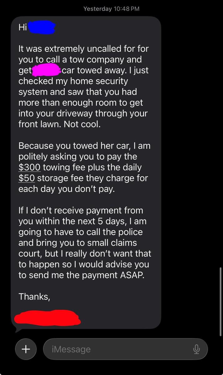 Yesterday 10:48 PM Hi get It was extremely uncalled for for you to call a tow company and car towed away. I just checked my home security system and saw that you had more than enough room to get into your driveway through your front lawn. Not cool. Because you towed her car, I am politely asking you to pay the $300 towing fee plus the daily $50 storage fee they charge for each day you don't pay. If I don't receive payment from you within the next 5 days, I am going to have to call the police and bring you to small claims court, but I really don't want that to happen so I would advise you to send me the payment ASAP. Thanks, + iMessage