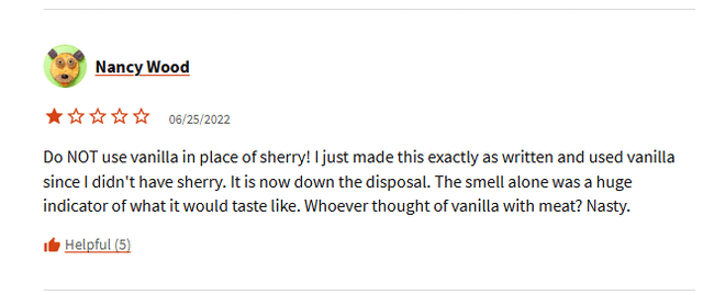 Nancy Wood 06/25/2022 Do NOT use vanilla in place of sherry! I just made this exactly as written and used vanilla since I didn't have sherry. It is now down the disposal. The smell alone was a huge indicator of what it would taste like. Whoever thought of vanilla with meat? Nasty. Helpful (5)