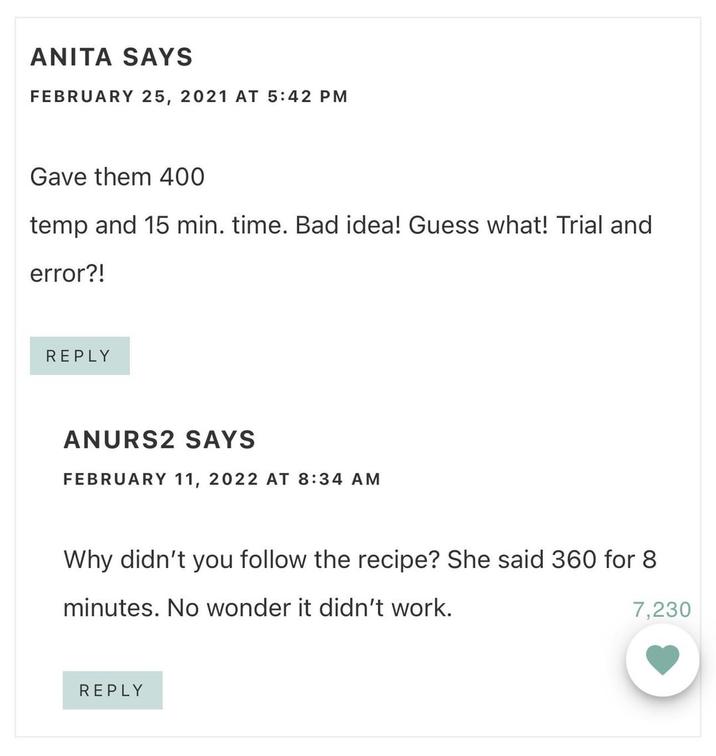 ANITA SAYS FEBRUARY 25, 2021 AT 5:42 PM Gave them 400 temp and 15 min. time. Bad idea! Guess what! Trial and error?! REPLY ANURS2 SAYS FEBRUARY 11, 2022 AT 8:34 AM Why didn't you follow the recipe? She said 360 for 8 minutes. No wonder it didn't work. 7,230 REPLY