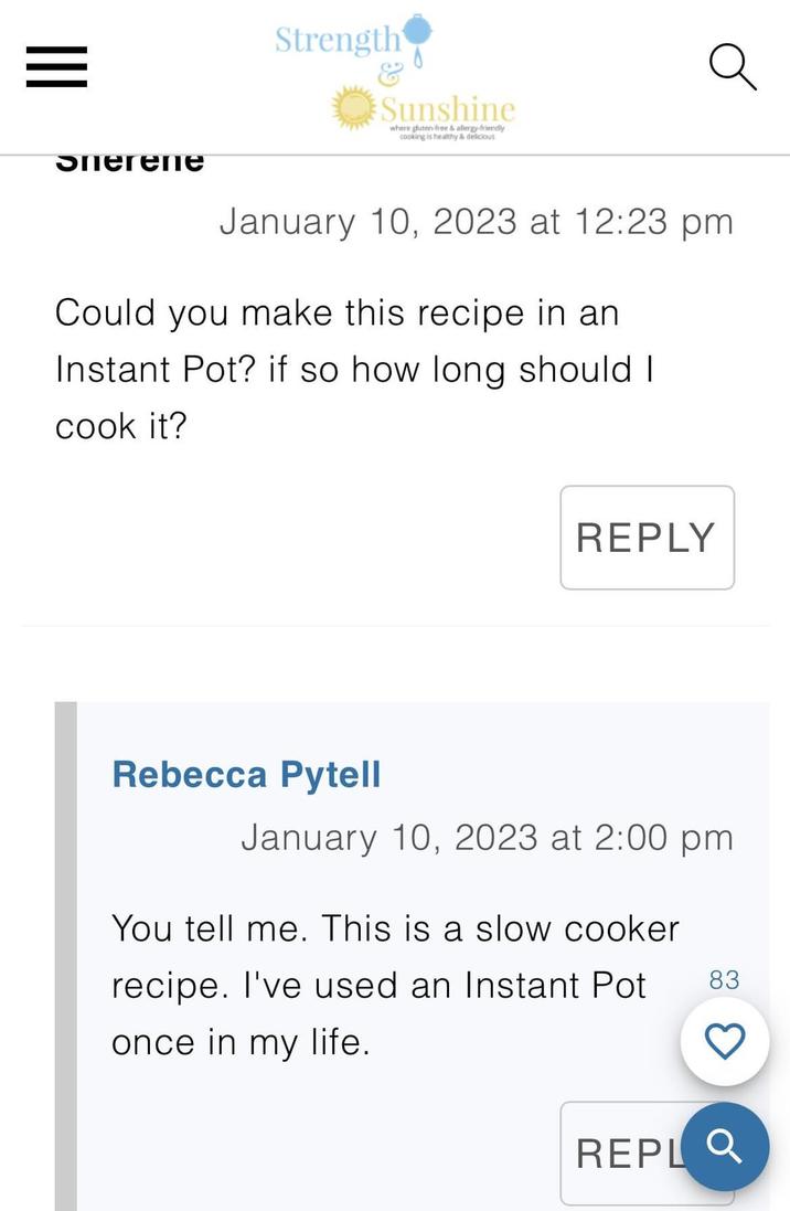 = эпегепе Strength & Sunshine where gluten-free & allergy-friendly cooking is healthy & delicious January 10, 2023 at 12:23 pm Could you make this recipe in an Instant Pot? if so how long should I cook it? REPLY Rebecca Pytell January 10, 2023 at 2:00 pm You tell me. This is a slow cooker recipe. I've used an Instant Pot 83 once in my life. REPLQ