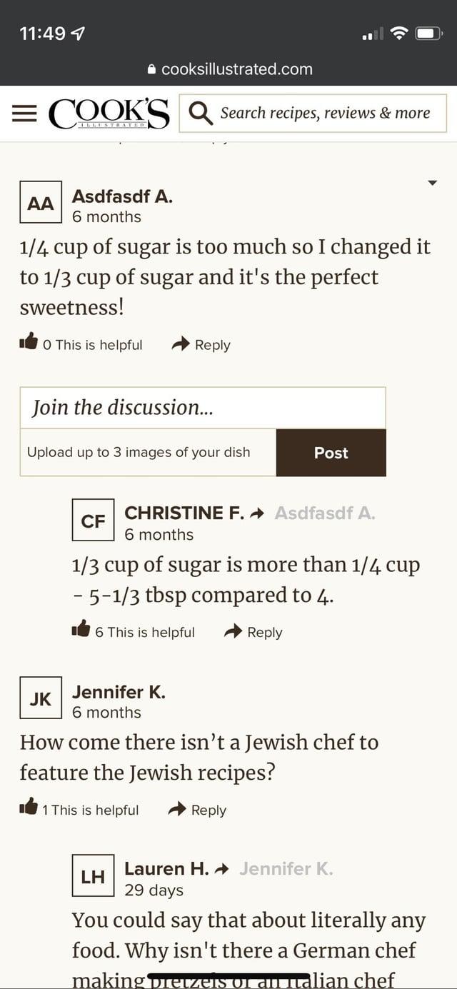 11:49 1 ⚫ cooksillustrated.com = COOKS Q Search recipes, reviews & more AA Asdfasdf A. 6 months 1/4 cup of sugar is too much so I changed it to 1/3 cup of sugar and it's the perfect sweetness! O This is helpful Reply Join the discussion... Upload up to 3 images of your dish Post CF CHRISTINE F. Asdfasdf A. 6 months 1/3 cup of sugar is more than 1/4 cup - 5-1/3 tbsp compared to 4. 6 This is helpful Reply JK Jennifer K. 6 months How come there isn't a Jewish chef to feature the Jewish recipes? 1 This is helpful Reply LH Lauren H. Jennifer K. 29 days You could say that about literally any food. Why isn't there a German chef making pretzels of an Italian chef