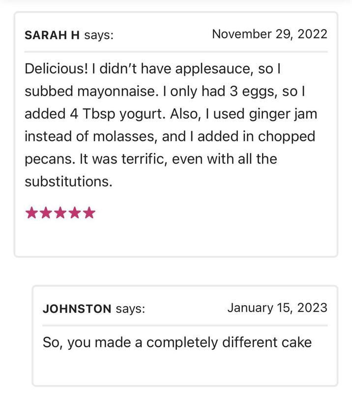 SARAH H says: November 29, 2022 Delicious! I didn't have applesauce, so I subbed mayonnaise. I only had 3 eggs, so I added 4 Tbsp yogurt. Also, I used ginger jam instead of molasses, and I added in chopped pecans. It was terrific, even with all the substitutions. JOHNSTON says: January 15, 2023 So, you made a completely different cake