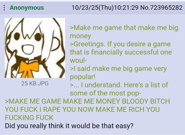 Anonymous 25 KB JPG 10/23/25(Thu)10:21:29 No.723965282 >Make me game that make me big money >Greetings. If you desire a game that is financially successful one woul- >I said make me big game very popular! >... I understand. Here's a list of some of the most pop- >MAKE ME GAME MAKE ME MONEY BLOODY BITCH YOU F--- I R--- YOU NOW MAKE ME RICH YOU F------ F--- Did you really think it would be that easy?