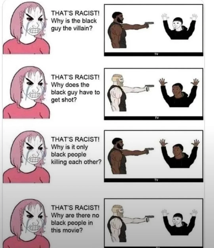 THAT'S RACIST! Why is the black guy the villain? THAT'S RACIST! Why does the black guy have to get shot? THAT'S RACIST! Why is it only black people killing each other? THAT'S RACIST! Why are there no black people in this movie? TV TV TV