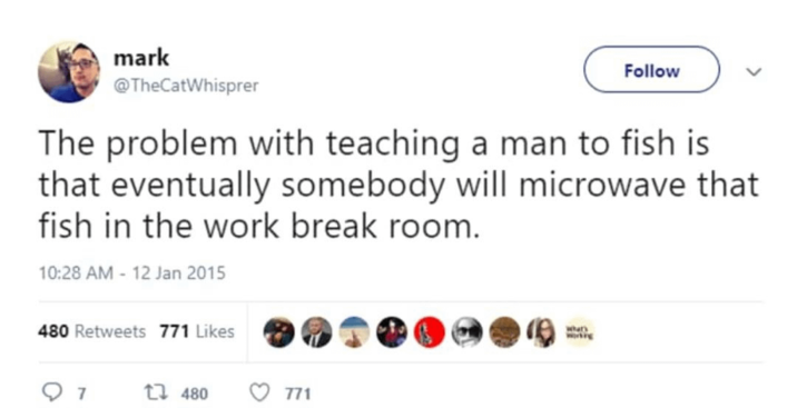 mark @TheCatWhisprer Follow The problem with teaching a man to fish is that eventually somebody will microwave that fish in the work break room. 10:28 AM - 12 Jan 2015 480 Retweets 771 Likes 7 1 480 771