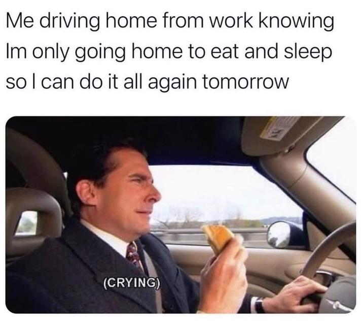 Me driving home from work knowing Im only going home to eat and sleep so I can do it all again tomorrow (CRYING)