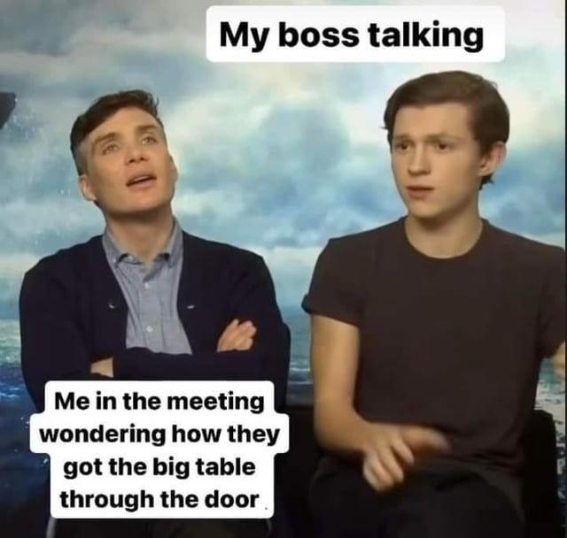 My boss talking Me in the meeting wondering how they got the big table through the door