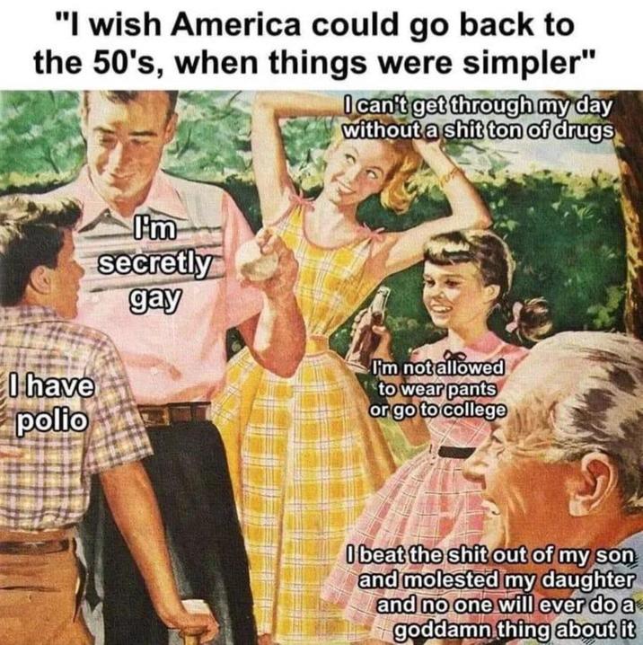 "I wish America could go back to the 50's, when things were simpler" I can't get through my day without a s--- ton of drugs I have polio I'm secretly gay I'm not allowed to wear pants or go to college I beat the s--- out of my son and molested my daughter and no one will ever do a goddamn thing about it