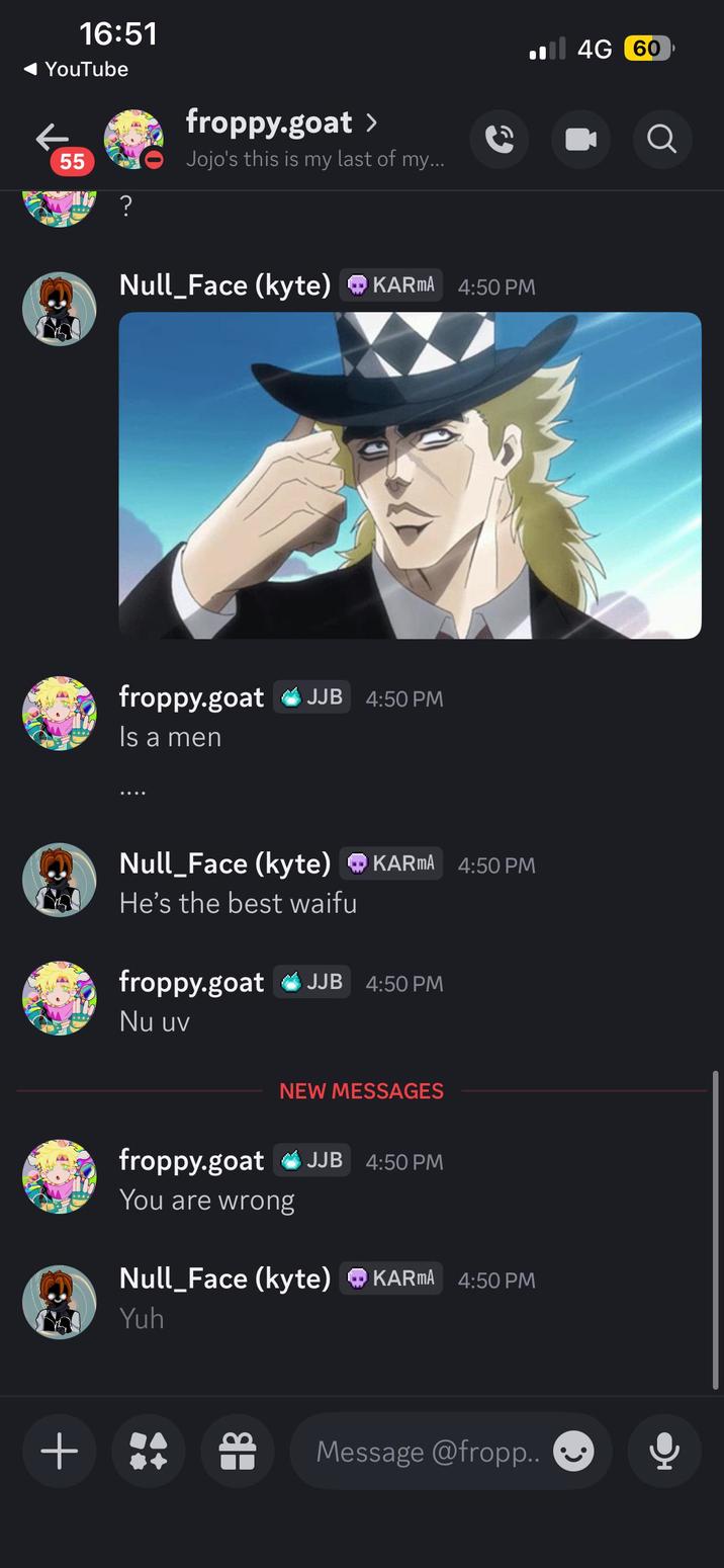 16:51 YouTube 55 ? froppy.goat > Jojo's this is my last of my... Null_Face (kyte) KARMA 4:50 PM froppy.goat JJB 4:50 PM Is a men 4G 60 Null_Face (kyte) ❤ KARMA 4:50 PM He's the best waifu froppy.goat JJB 4:50 PM Nu uv NEW MESSAGES + froppy.goat JJB 4:50 PM You are wrong Null_Face (kyte) KARMA 4:50 PM Yuh Message @fropp..