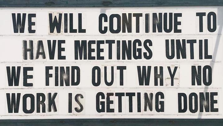 WE WILL CONTINUE TO HAVE MEETINGS UNTIL WE FIND OUT WHY NO WORK IS GETTING DONE