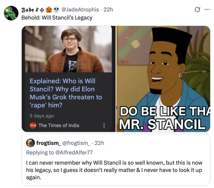 Jade @JadeAtrophis • 22h Behold: Will Stancil's Legacy ... Explained: Who is Will Stancil? Why did Elon Musk's Grok threaten to 'r---' him? 3 days ago TOI The Times of India frogtism_ @frogtism_ • 22h Replying to @AlfredAlfer77 DO BE LIKE THA MR. STANCIL I can never remember why Will Stancil is so well known, but this is now his legacy, so I guess it doesn't really matter & I never have to look it up again.