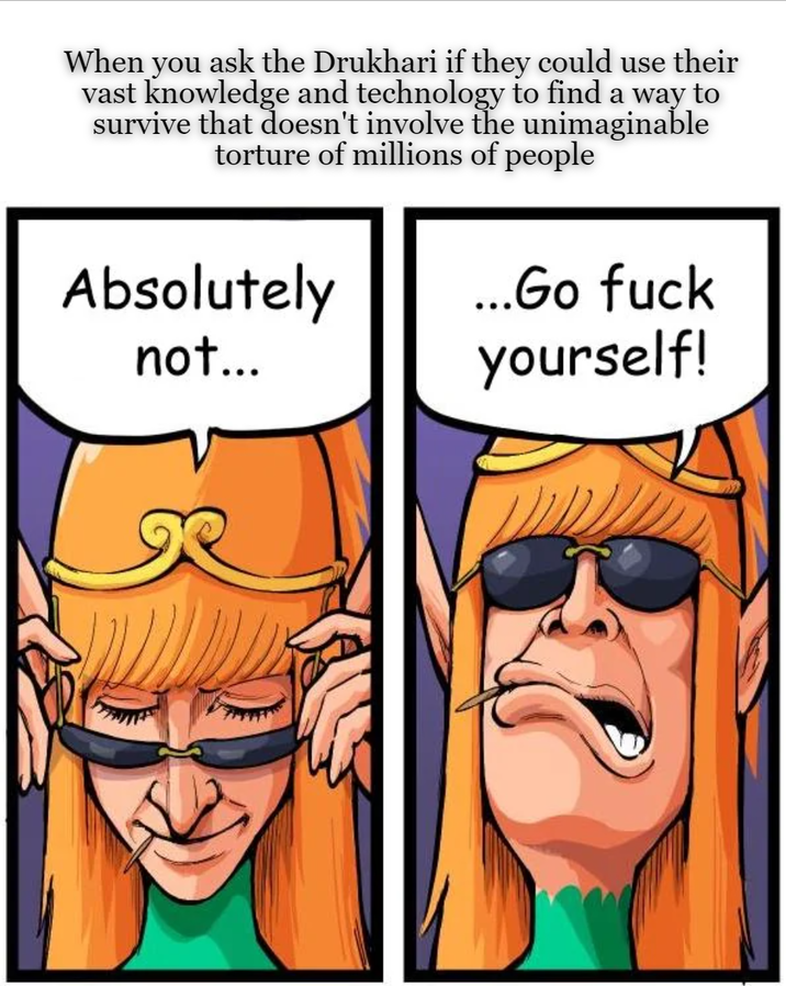 When you ask the Drukhari if they could use their vast knowledge and technology to find a way to survive that doesn't involve the unimaginable torture of millions of people Absolutely not... ...Go f--- yourself!