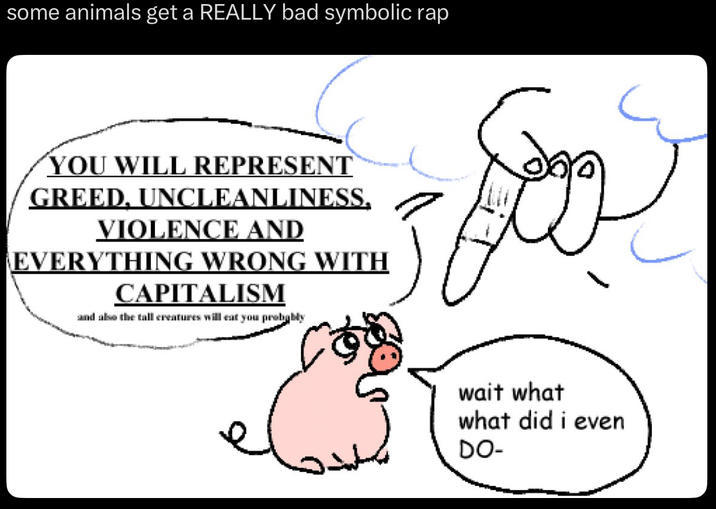 some animals get a REALLY bad symbolic rap YOU WILL REPRESENT GREED. UNCLEANLINESS. VIOLENCE AND EVERYTHING WRONG WITH CAPITALISM and also the tall creatures will eat you probably wait what what did i even DO-