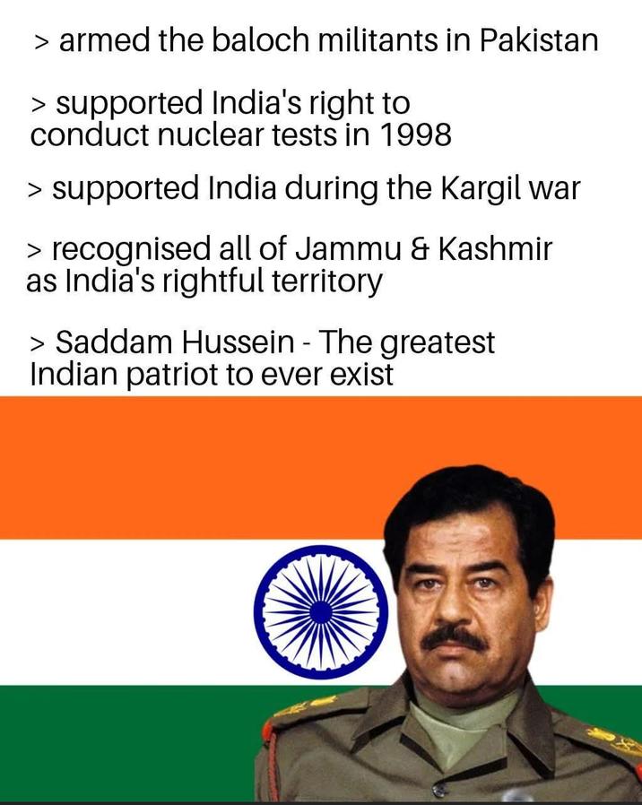 > armed the baloch militants in Pakistan > supported India's right to conduct nuclear tests in 1998 > supported India during the Kargil war > recognised all of Jammu & Kashmir as India's rightful territory > Saddam Hussein - The greatest Indian patriot to ever exist
