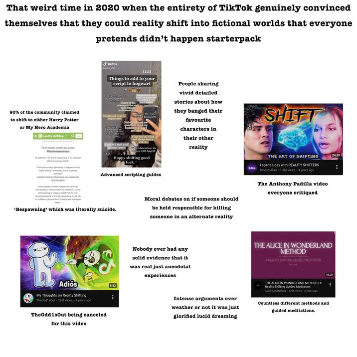 That weird time in 2020 when the entirety of TikTok genuinely convinced themselves that they could reality shift into fictional worlds that everyone pretends didn't happen starterpack TikTok @chitra_s101 90% of the community claimed to shift to either Harry Potter or My Hero Academia = reality shifting.° Join TW for mention of death and suicide. What respawning is 1111 Things to add to your script to hogwart I am spell repellent to spells that can hurt me Dumbeldore is nice to me (in case ur not in gryffindor or harry potter) I know all the answers to the work and i actually andienstund fit too Im allowed to go to hogsmeade I know my way around hogwarts Nobody will ask me questions about my I can taste all the clestory or how food/drinks i eat/ drink (the first time i shifted i couldnt taste anything) I can tell fred and george apart 3333 got here I cant lose my wand and always have it with me Iff get detention, its always with hagrid Happy shifting good luck* People sharing vivid detailed stories about how they banged their favourite characters in their other reality SHIFT THE ART OF SHIFTING Alike I spent a day with REALITY SHIFTERS Smosh Alike 1.3M views 4 years ago By definition, the act of respawning is "to reappear after having been killed". There are so many definitions of respawn in this reality shifting community, but as a general definition: respawn is the act of severing your connection with this reality. Some people consider respawn to be forced reincarnation. Reincarnation, by definition, "is the philosophical or religious belief that the non- physical essence of a living being starts a new life in a different physical form or body after biological death," Advanced scripting guides 'Respawning' which was literally suicide. Moral debates on if someone should be held responsible for killing someone in an alternate reality The Anthony Padilla video everyone critiqued Adiós My Thoughts on Reality Shifting TheOdd1sOut 26M views • 4 years ago The OddlsOut being canceled for this video 8:42 Nobody ever had any solid evidence that it was real just anecdotal experiences Intense arguments over weather or not it was just glorified lucid dreaming THE ALICE IN WONDERLAND METHOD A REALITY SHIFTING GUIDED MEDITATION BY ALUNIR مل THE ALICE IN WONDERLAND METHOD | A Reality Shifting Guided Meditation Alunir Meditations 178K views • 2 years ago 35:28 Countless different methods and guided meditations. 24:39