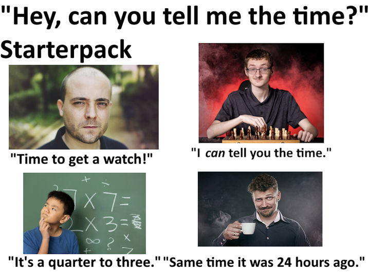 "Hey, can you tell me the time?" Starterpack "I can tell you the time." "Time to get a watch!" × 7 = _× 3 = = "It's a quarter to three." "Same time it was 24 hours ago."