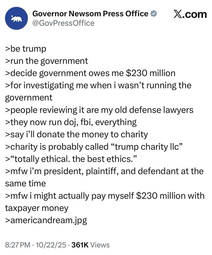 Governor Newsom Press Office ⭑ X.com @GovPressOffice >be trump >run the government >decide government owes me $230 million >for investigating me when i wasn't running the government >people reviewing it are my old defense lawyers >they now run doj, fbi, everything >say i'll donate the money to charity >charity is probably called "trump charity llc" >"totally ethical. the best ethics." >mfw i'm president, plaintiff, and defendant at the same time >mfw i might actually pay myself $230 million with taxpayer money >americandream.jpg 8:27 PM 10/22/25 361K Views .