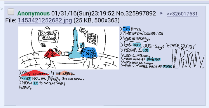 ☐ Anonymous 01/31/16(Sun)23:19:52 No.325997892 >>326017631 File: 1453421252682.jpg (25 KB, 500x363) BAKERY PLACE > I'm Borel. •TIME FOR SME TROLLING. Rg > Work AT BAKERY > G& OVER, JUST Says KE 1 CUTO > WAIT 1 MINUTE. SMAKE ANOTHER DIVISION > WAT HALF as Longo 'MAKE CUTS!' >ASTER 2 Minutes, PLACE ALL LAYERS VERTALY. >My coworker is THE FROSTER. >CAKE NOW HAS INFINITE Susace area. >NOW It is unFROSTABLE Prob