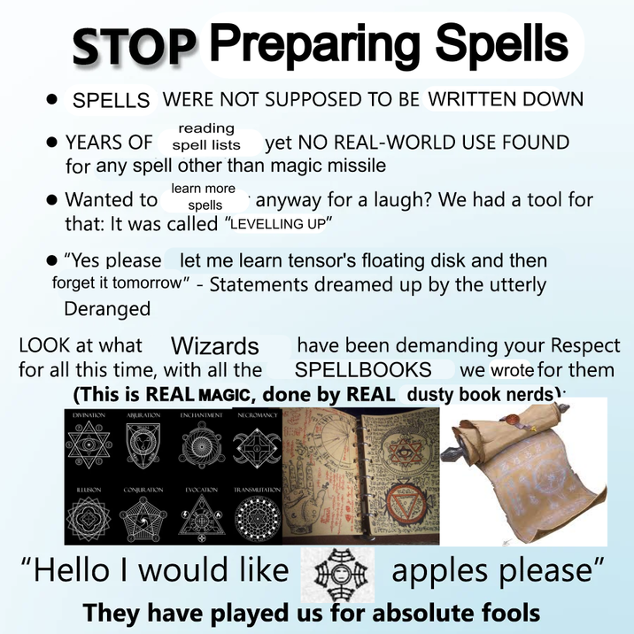 STOP Preparing Spells • SPELLS WERE NOT SUPPOSED TO BE WRITTEN DOWN reading YEARS OF spell lists yet NO REAL-WORLD USE FOUND for any spell other than magic missile • Wanted to learn more spells anyway for a laugh? We had a tool for that: It was called "LEVELLING UP" "Yes please let me learn tensor's floating disk and then forget it tomorrow" - Statements dreamed up by the utterly Deranged LOOK at what Wizards for all this time, with all the have been demanding your Respect SPELLBOOKS we wrote for them (This is REAL MAGIC, done by REAL dusty book nerds) DIVINATION ABJURATION ENCHANTMENT NECROMANCY ILLUSION CONJURATION EVOCATION TRANSMUTATION VGOCIA HOND A "Hello I would like apples please" apples They have played us for absolute fools