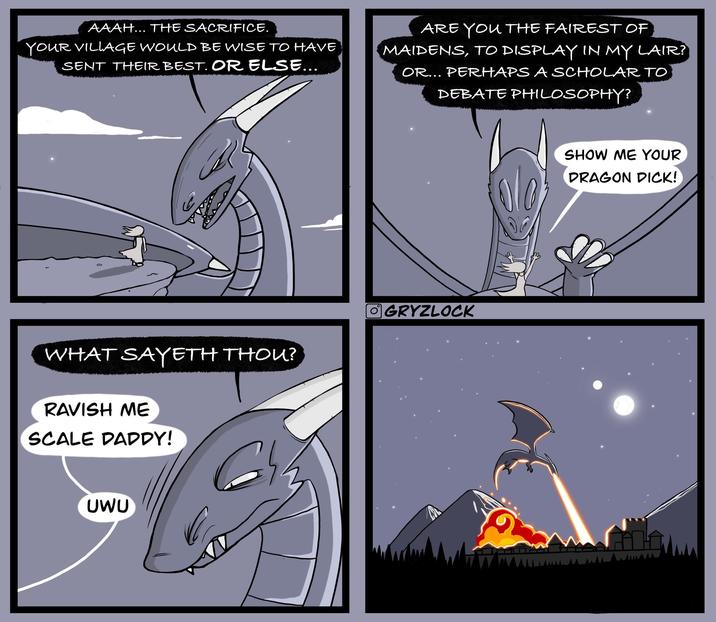 AAAH... THE SACRIFICE. YOUR VILLAGE WOULD BE WISE TO HAVE SENT THEIR BEST. OR ELSE... ARE YOU THE FAIREST OF MAIDENS, TO DISPLAY IN MY LAIR? OR... PERHAPS A SCHOLAR TO DEBATE PHILOSOPHY? WHAT SAYETH THOU? RAVISH ME SCALE DADDY! UWU GRYZLOCK SHOW ME YOUR DRAGON D---!