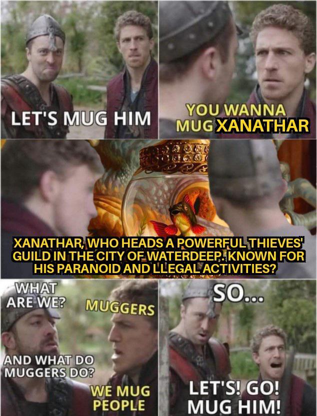 LET'S MUG HIM YOU WANNA MUG XANATHAR XANATHAR, WHO HEADS A POWERFUL THIEVES GUILD IN THE CITY OF WATERDEEP. KNOWN FOR HIS PARANOID AND LLEGAL ACTIVITIES? WHAT ARE WE? MUGGERS SO... AND WHAT DO MUGGERS DO? WE MUG PEOPLE LET'S! GO! MUG HIM!