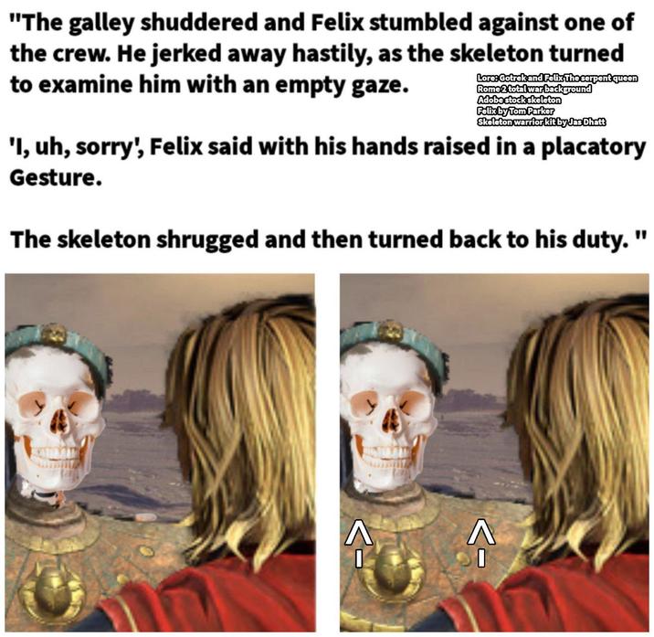 "The galley shuddered and Felix stumbled against one of the crew. He jerked away hastily, as the skeleton turned to examine him with an empty gaze. Lore: Gotrek and Felix The serpent queen Rome 2 total war background Adobe stock skeleton Felix by Tom Parker Skeleton warrior kit by Jas Dhatt 'I, uh, sorry', Felix said with his hands raised in a placatory Gesture. The skeleton shrugged and then turned back to his duty. " ->