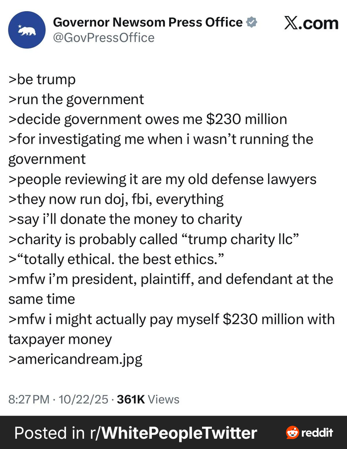 Governor Newsom Press Office ⭑ X.com @GovPressOffice >be trump >run the government >decide government owes me $230 million >for investigating me when i wasn't running the government >people reviewing it are my old defense lawyers >they now run doj, fbi, everything >say i'll donate the money to charity >charity is probably called "trump charity llc" >"totally ethical. the best ethics." >mfw i'm president, plaintiff, and defendant at the same time >mfw i might actually pay myself $230 million with taxpayer money >americandream.jpg 8:27 PM 10/22/25 361K Views . Posted in r/White PeopleTwitter reddit